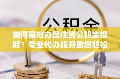 双鸭山如何高效办理住房公积金提取？专业代办服务助您轻松搞定