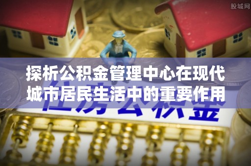双鸭山探析公积金管理中心在现代城市居民生活中的重要作用